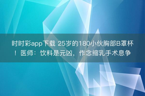 時時彩app下載 25歲的180小伙胸部B罩杯!醫(yī)師:飲料是元兇,作念縮乳手術(shù)息爭