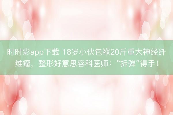 時時彩app下載 18歲小伙包袱20斤重大神經纖維瘤,整形好意思容科醫師:“拆彈”得手!