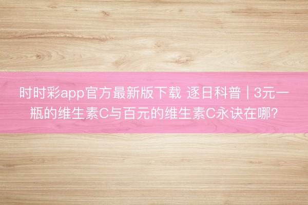 時時彩app官方最新版下載 逐日科普 | 3元一瓶的維生素C與百元的維生素C永訣在哪?