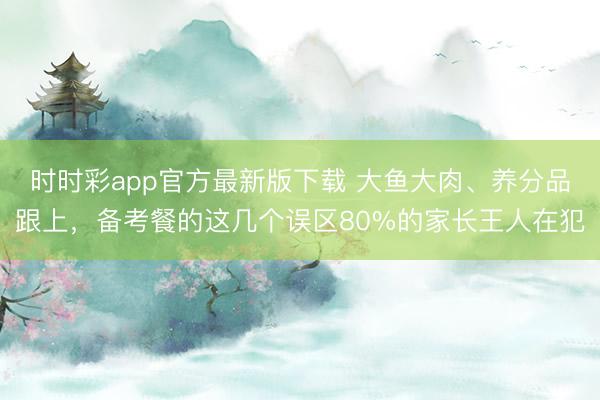 時(shí)時(shí)彩app官方最新版下載 大魚大肉、養(yǎng)分品跟上，備考餐的這幾個(gè)誤區(qū)80%的家長王人在犯