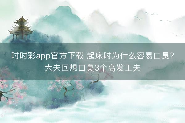 時(shí)時(shí)彩app官方下載 起床時(shí)為什么容易口臭？大夫回想口臭3個(gè)高發(fā)工夫