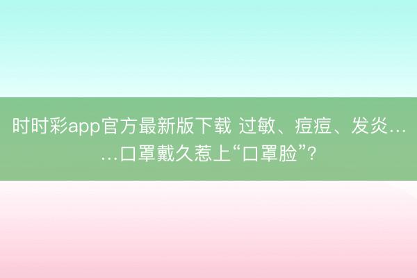 時時彩app官方最新版下載 過敏、痘痘、發(fā)炎……口罩戴久惹上“口罩臉”?