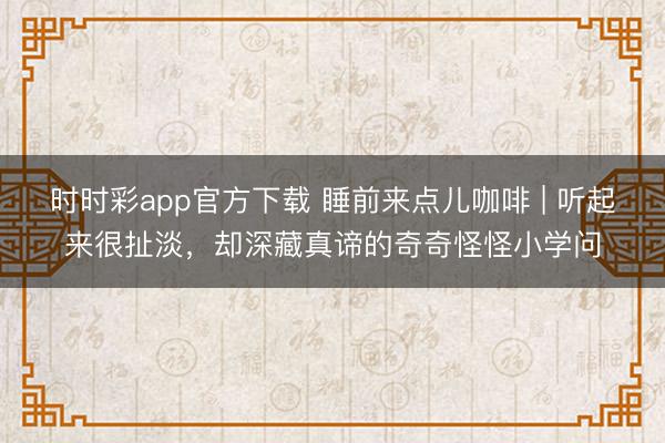 時時彩app官方下載 睡前來點兒咖啡 | 聽起來很扯淡,卻深藏真諦的奇奇怪怪小學問