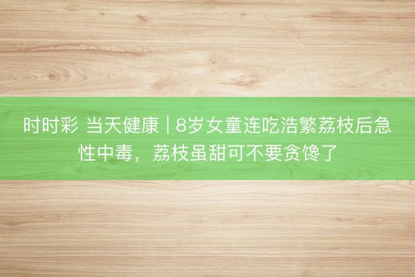 時時彩 當天健康 | 8歲女童連吃浩繁荔枝后急性中毒，荔枝雖甜可不要貪饞了