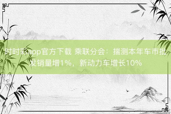 時(shí)時(shí)彩app官方下載 乘聯(lián)分會：揣測本年車市批發(fā)銷量增1%，新動力車增長10%