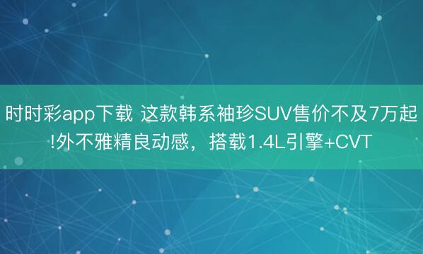 時時彩app下載 這款韓系袖珍SUV售價不及7萬起!外不雅精良動感，搭載1.4L引擎+CVT