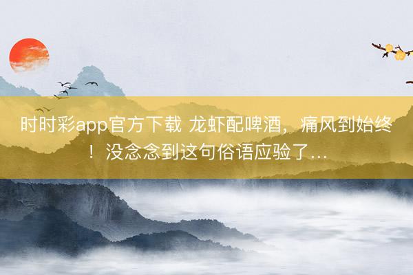 時時彩app官方下載 龍蝦配啤酒,痛風(fēng)到始終!沒念念到這句俗語應(yīng)驗(yàn)了…