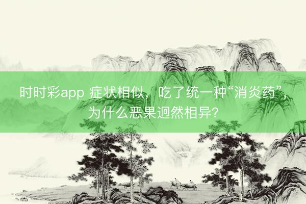 時時彩app 癥狀相似，吃了統一種“消炎藥”，為什么惡果迥然相異？