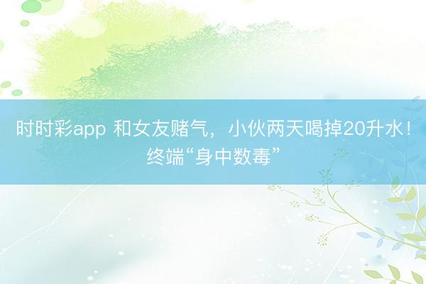 時(shí)時(shí)彩app 和女友賭氣,小伙兩天喝掉20升水!終端“身中數(shù)毒”