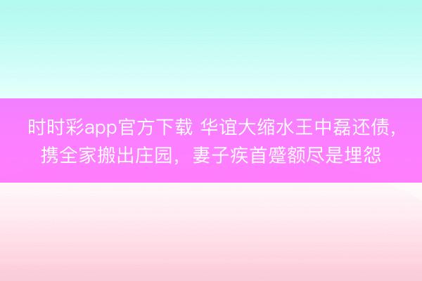 時時彩app官方下載 華誼大縮水王中磊還債,攜全家搬出莊園,妻子疾首蹙額盡是埋怨