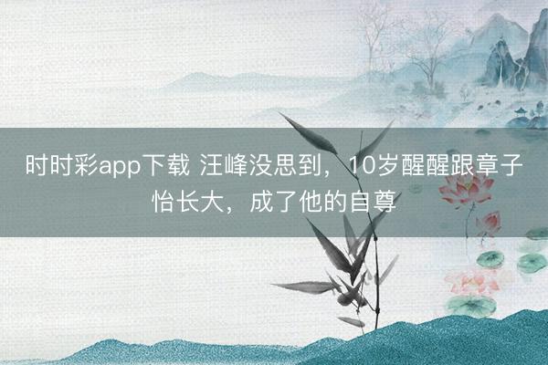 時時彩app下載 汪峰沒思到,10歲醒醒跟章子怡長大,成了他的自尊