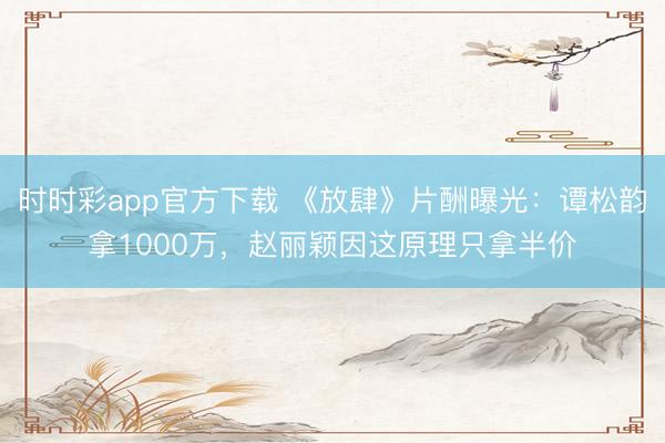 時時彩app官方下載 《放肆》片酬曝光：譚松韻拿1000萬，趙麗穎因這原理只拿半價
