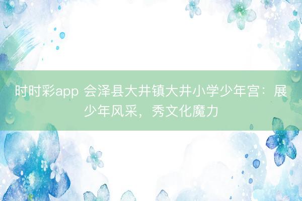 時(shí)時(shí)彩app 會(huì)澤縣大井鎮(zhèn)大井小學(xué)少年宮：展少年風(fēng)采，秀文化魔力