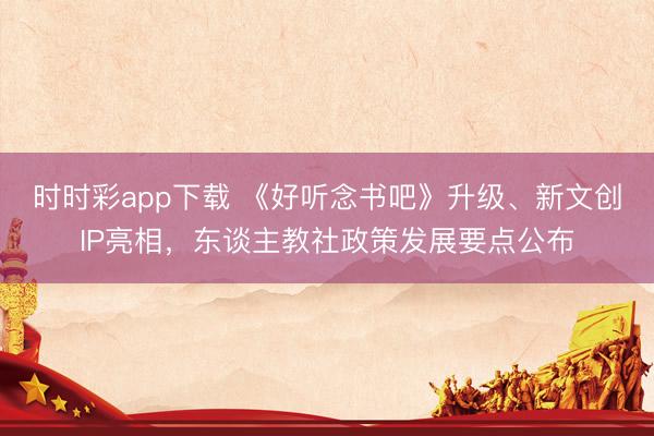 時(shí)時(shí)彩app下載 《好聽(tīng)念書(shū)吧》升級(jí)、新文創(chuàng)IP亮相，東談主教社政策發(fā)展要點(diǎn)公布
