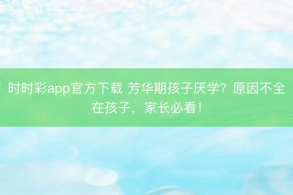 時(shí)時(shí)彩app官方下載 芳華期孩子厭學(xué)？原因不全在孩子，家長必看！