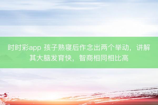 時時彩app 孩子熟寢后作念出兩個舉動,講解其大腦發(fā)育快,智商相同相比高