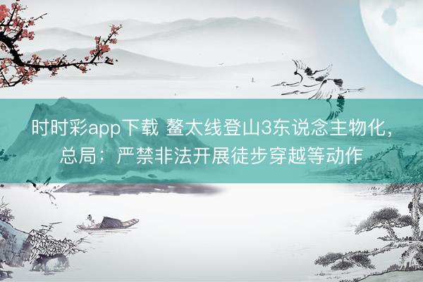 時時彩app下載 鰲太線登山3東說念主物化，總局：嚴(yán)禁非法開展徒步穿越等動作