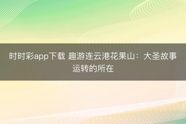 時時彩app下載 趣游連云港花果山:大圣故事運轉的所在