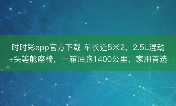 時時彩app官方下載 車長近5米2,2.5L混動+頭等艙座椅,一箱油跑1400公里,家用首選