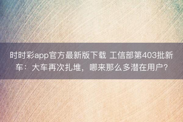 時(shí)時(shí)彩app官方最新版下載 工信部第403批新車:大車再次扎堆,哪來(lái)那么多潛在用戶?