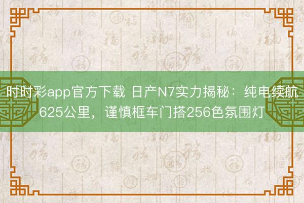 時(shí)時(shí)彩app官方下載 日產(chǎn)N7實(shí)力揭秘：純電續(xù)航625公里，謹(jǐn)慎框車門搭256色氛圍燈