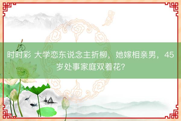 時時彩 大學戀東說念主折柳,她嫁相親男,45歲處事家庭雙著花?