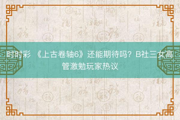 時時彩 《上古卷軸6》還能期待嗎？B社三女高管激勉玩家熱議