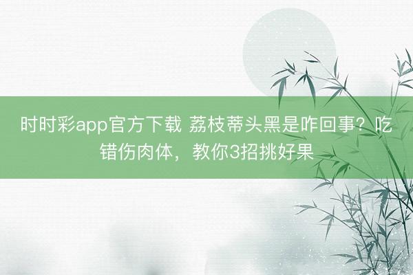 時時彩app官方下載 荔枝蒂頭黑是咋回事？吃錯傷肉體，教你3招挑好果