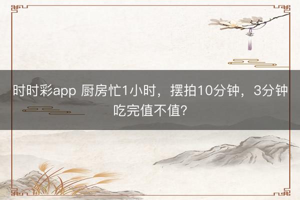 時(shí)時(shí)彩app 廚房忙1小時(shí)，擺拍10分鐘，3分鐘吃完值不值？