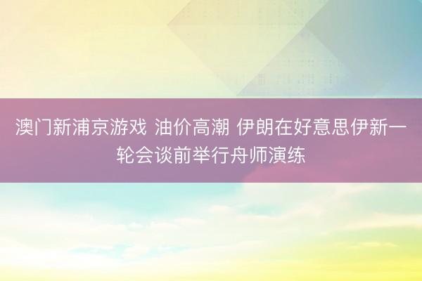 澳門新浦京游戲 油價(jià)高潮 伊朗在好意思伊新一輪會談前舉行舟師演練