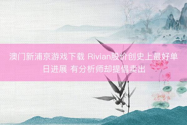澳門新浦京游戲下載 Rivian股價創史上最好單日進展 有分析師卻提倡賣出