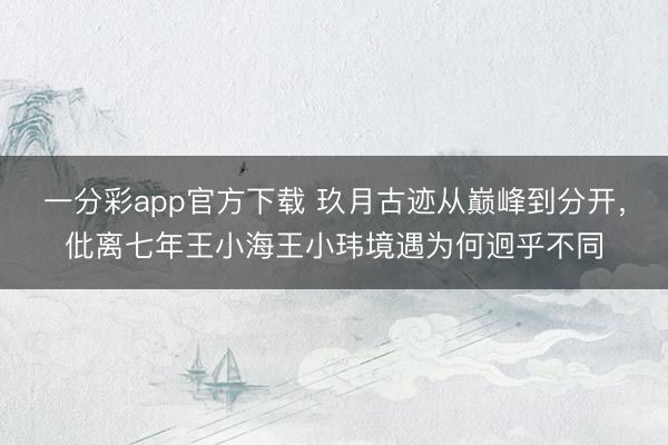 一分彩app官方下載 玖月古跡從巔峰到分開，仳離七年王小海王小瑋境遇為何迥乎不同