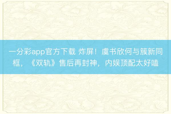 一分彩app官方下載 炸屏！虞書欣何與簇新同框，《雙軌》售后再封神，內娛頂配太好嗑