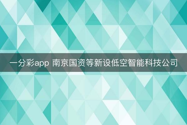 一分彩app 南京國資等新設低空智能科技公司