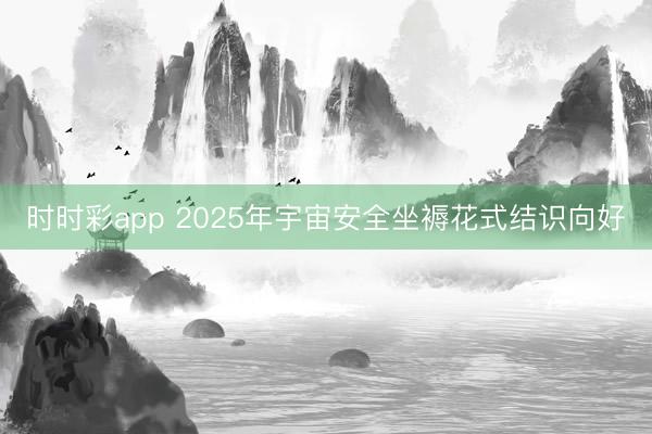 時(shí)時(shí)彩app 2025年宇宙安全坐褥花式結(jié)識(shí)向好