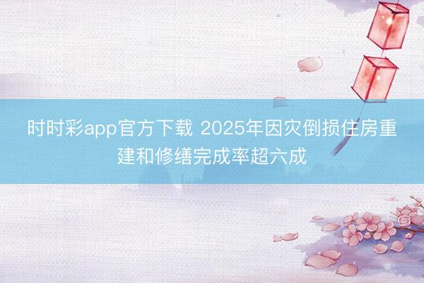 時時彩app官方下載 2025年因災倒損住房重建和修繕完成率超六成