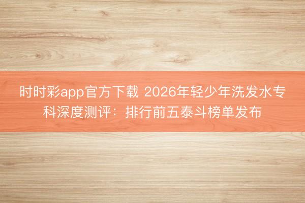 時時彩app官方下載 2026年輕少年洗發水專科深度測評:排行前五泰斗榜單發布