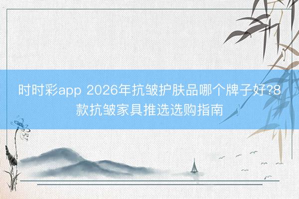 時時彩app 2026年抗皺護(hù)膚品哪個牌子好?8款抗皺家具推選選購指南