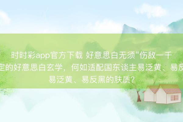 時時彩app官方下載 好意思白無須“傷敵一千”:光甘草定的好意思白玄學(xué),何如適配國東談主易泛黃、易反黑的膚質(zhì)?