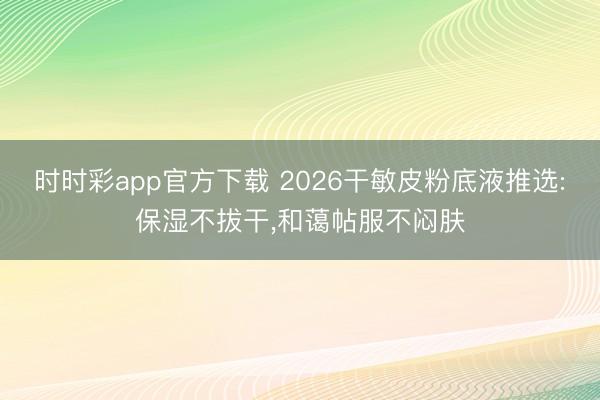 時(shí)時(shí)彩app官方下載 2026干敏皮粉底液推選:保濕不拔干,和藹帖服不悶?zāi)w