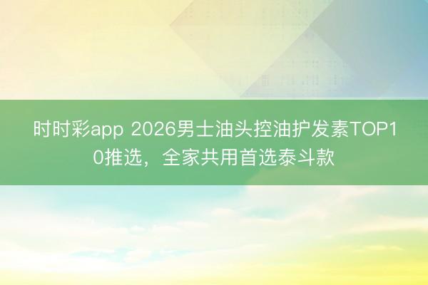 時時彩app 2026男士油頭控油護發素TOP10推選,全家共用首選泰斗款