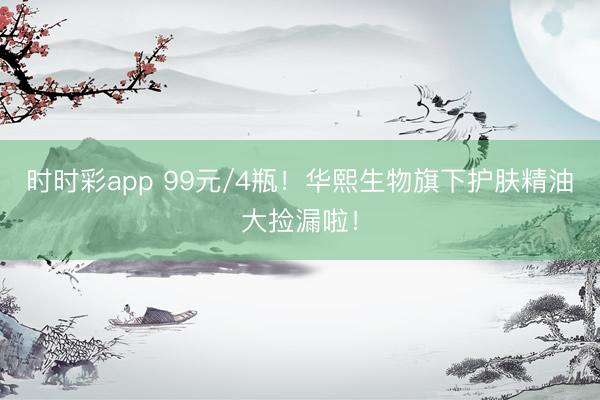 時時彩app 99元/4瓶！華熙生物旗下護膚精油大撿漏啦！